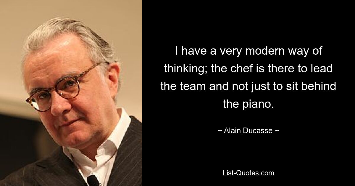 I have a very modern way of thinking; the chef is there to lead the team and not just to sit behind the piano. — © Alain Ducasse