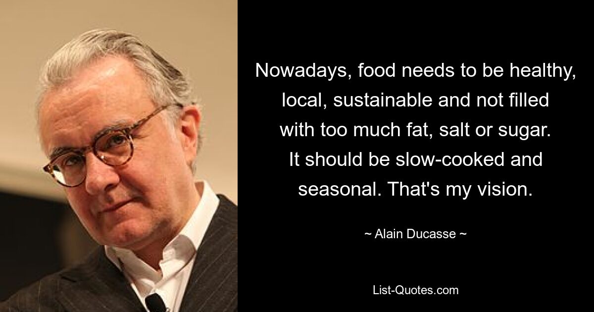 Nowadays, food needs to be healthy, local, sustainable and not filled with too much fat, salt or sugar. It should be slow-cooked and seasonal. That's my vision. — © Alain Ducasse