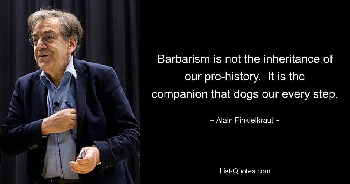 Barbarism is not the inheritance of our pre-history.  It is the companion that dogs our every step. — © Alain Finkielkraut