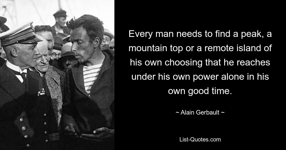 Every man needs to find a peak, a mountain top or a remote island of his own choosing that he reaches under his own power alone in his own good time. — © Alain Gerbault