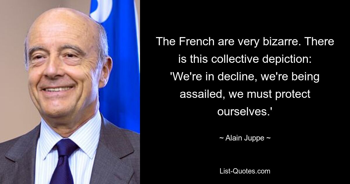 The French are very bizarre. There is this collective depiction: 'We're in decline, we're being assailed, we must protect ourselves.' — © Alain Juppe