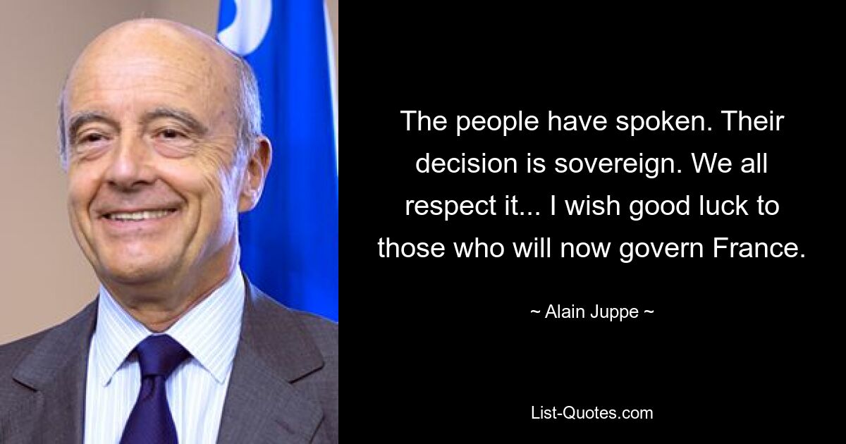 The people have spoken. Their decision is sovereign. We all respect it... I wish good luck to those who will now govern France. — © Alain Juppe