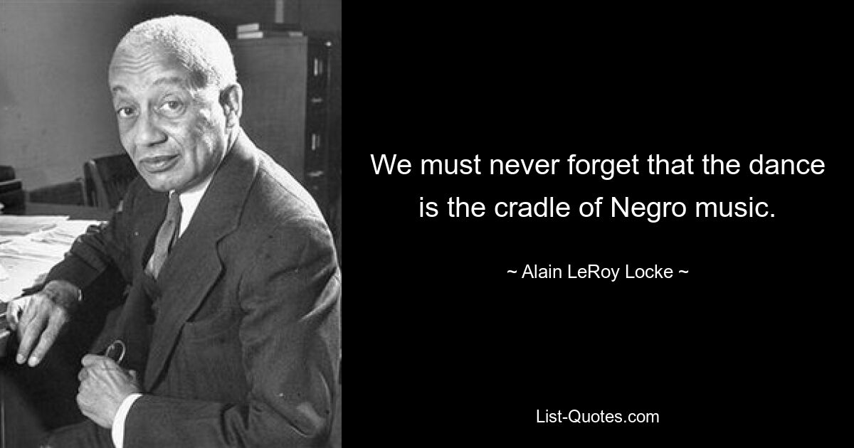 We must never forget that the dance is the cradle of Negro music. — © Alain LeRoy Locke