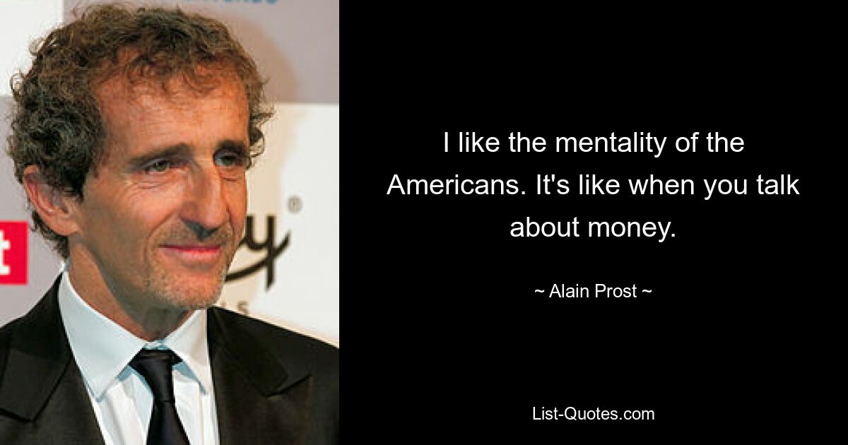 I like the mentality of the Americans. It's like when you talk about money. — © Alain Prost