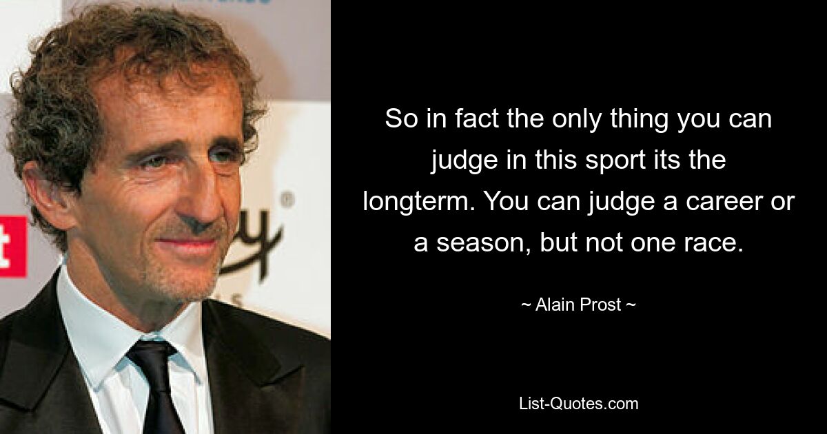 So in fact the only thing you can judge in this sport its the longterm. You can judge a career or a season, but not one race. — © Alain Prost