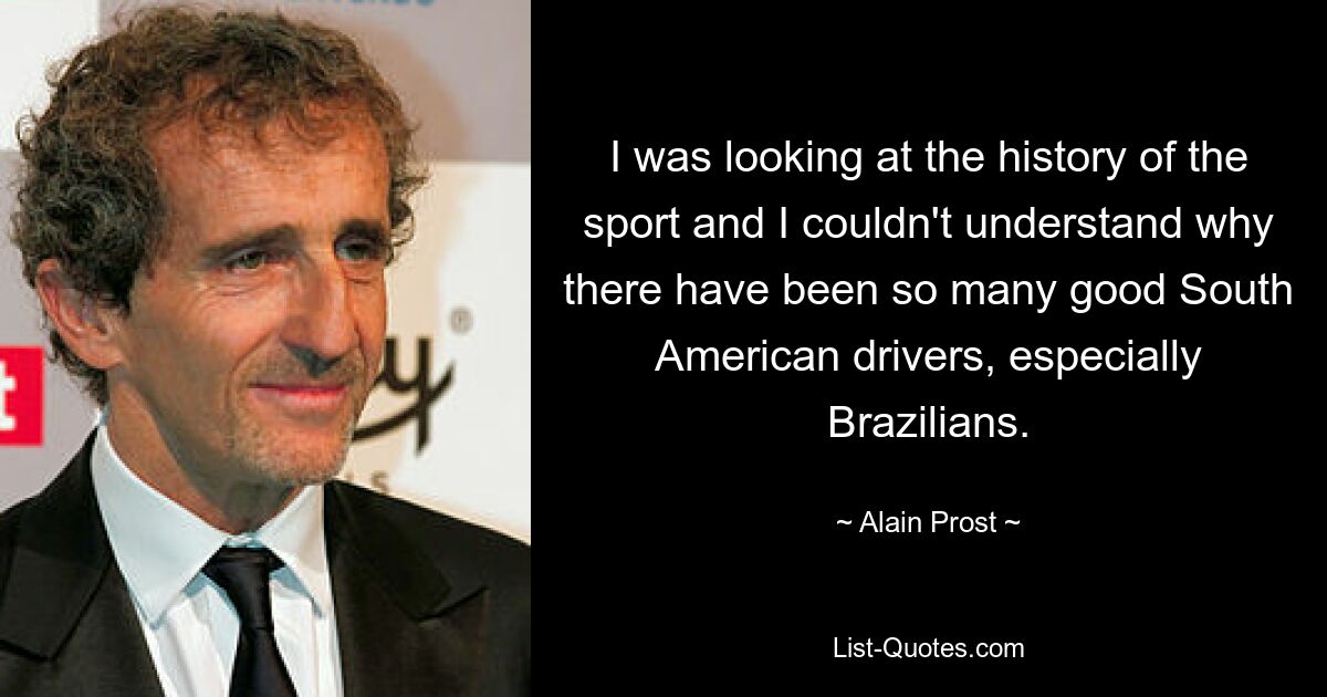 I was looking at the history of the sport and I couldn't understand why there have been so many good South American drivers, especially Brazilians. — © Alain Prost