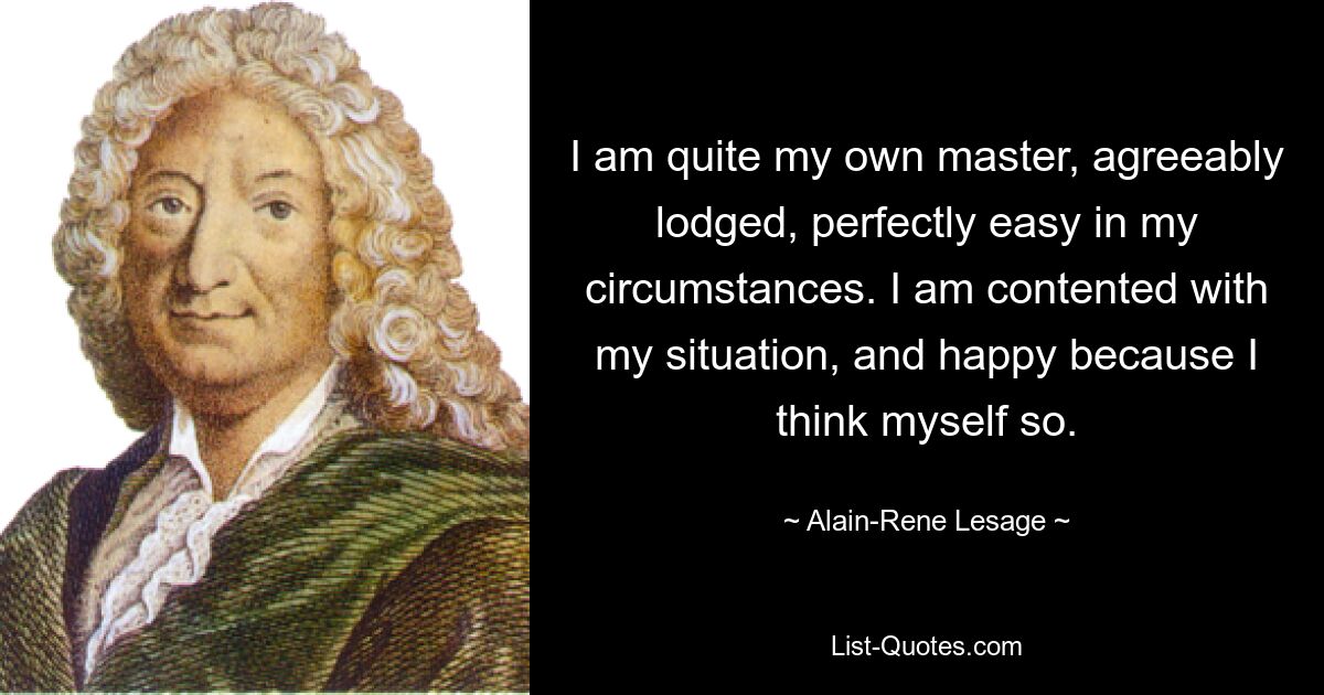 I am quite my own master, agreeably lodged, perfectly easy in my circumstances. I am contented with my situation, and happy because I think myself so. — © Alain-Rene Lesage