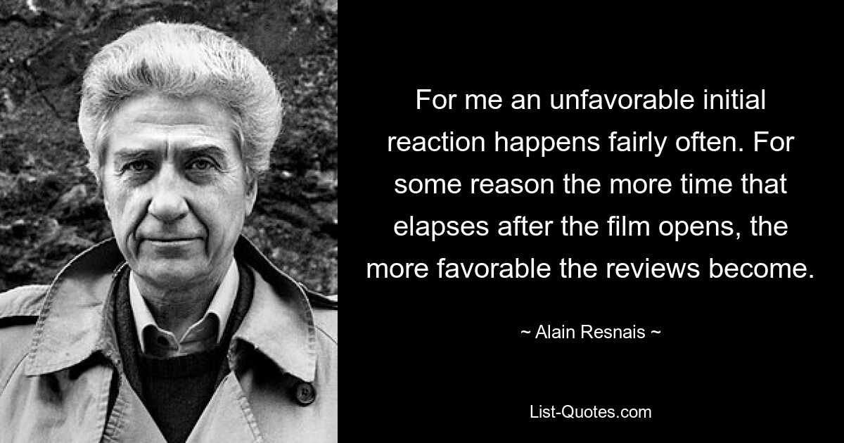 For me an unfavorable initial reaction happens fairly often. For some reason the more time that elapses after the film opens, the more favorable the reviews become. — © Alain Resnais