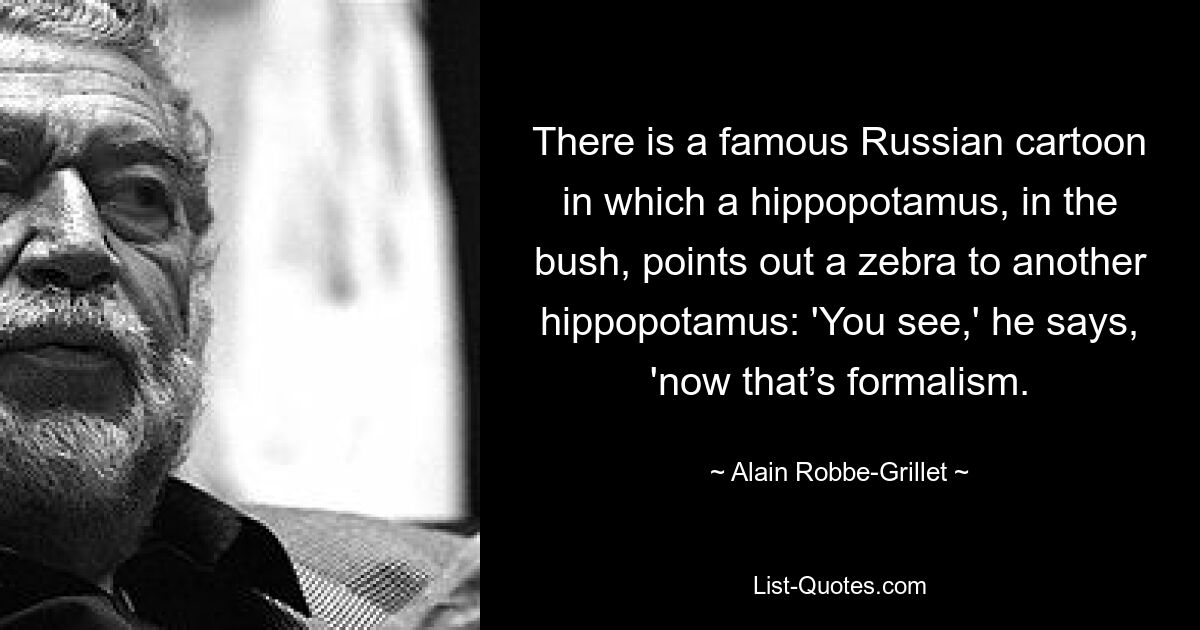 There is a famous Russian cartoon in which a hippopotamus, in the bush, points out a zebra to another hippopotamus: 'You see,' he says, 'now that’s formalism. — © Alain Robbe-Grillet