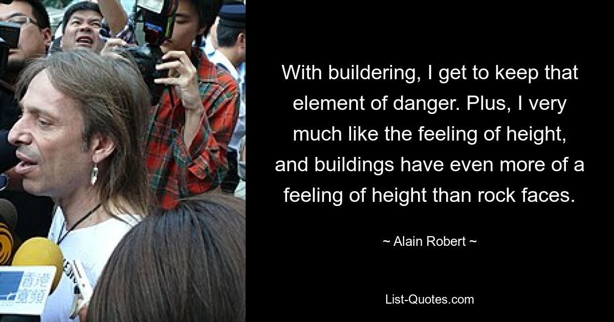 With buildering, I get to keep that element of danger. Plus, I very much like the feeling of height, and buildings have even more of a feeling of height than rock faces. — © Alain Robert