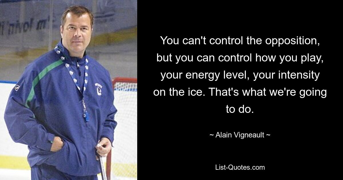 You can't control the opposition, but you can control how you play, your energy level, your intensity on the ice. That's what we're going to do. — © Alain Vigneault