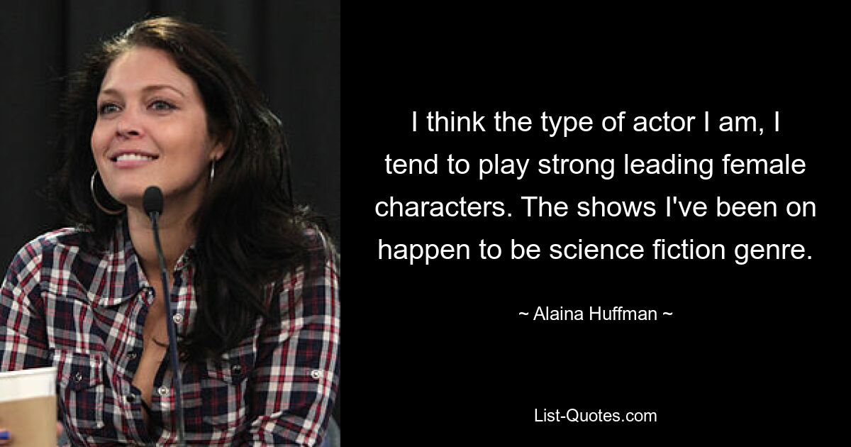 I think the type of actor I am, I tend to play strong leading female characters. The shows I've been on happen to be science fiction genre. — © Alaina Huffman