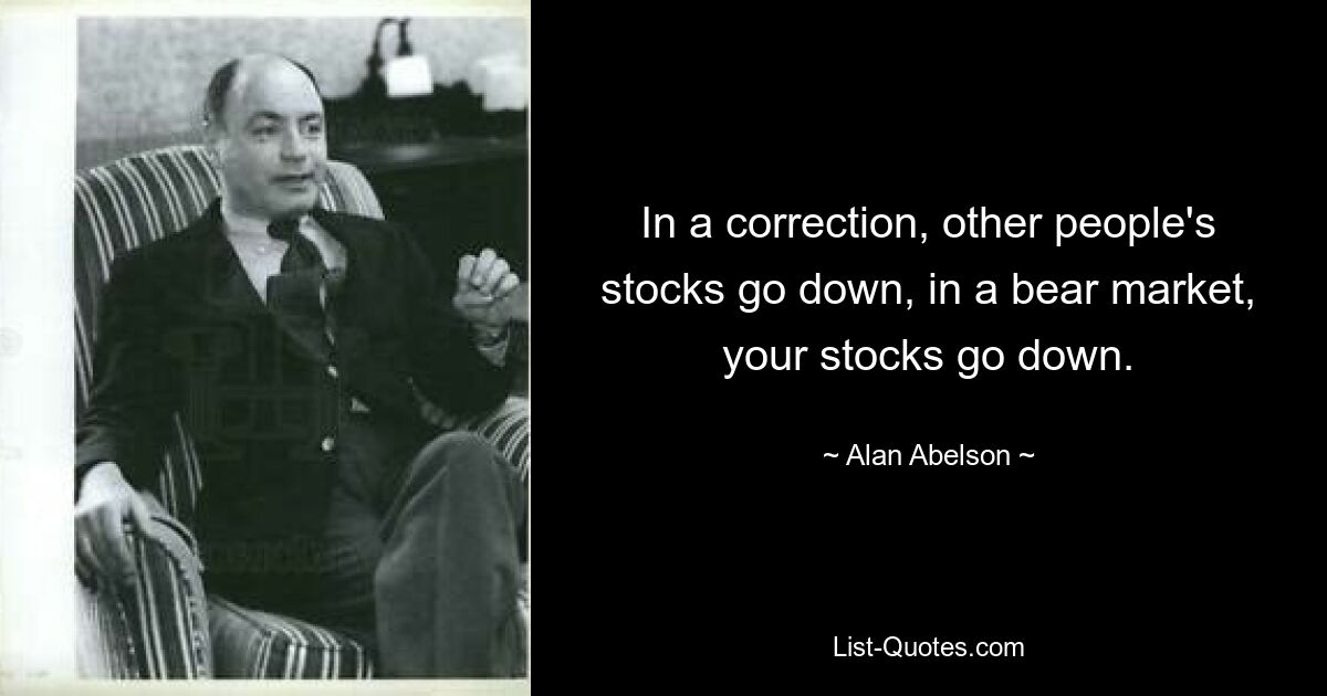 In a correction, other people's stocks go down, in a bear market, your stocks go down. — © Alan Abelson