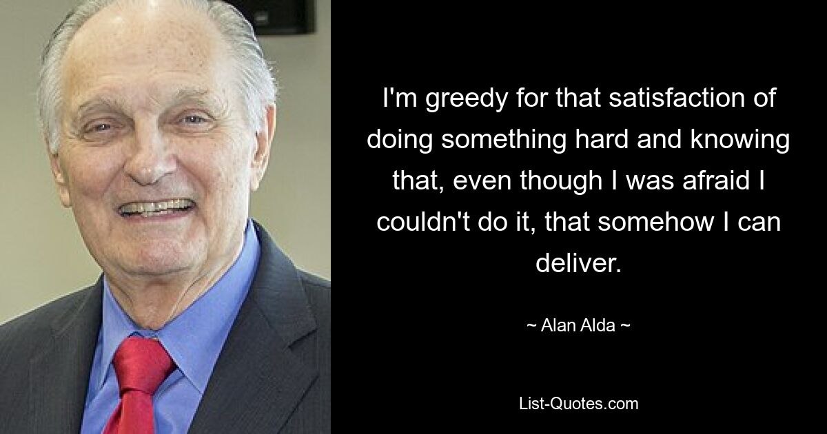 I'm greedy for that satisfaction of doing something hard and knowing that, even though I was afraid I couldn't do it, that somehow I can deliver. — © Alan Alda