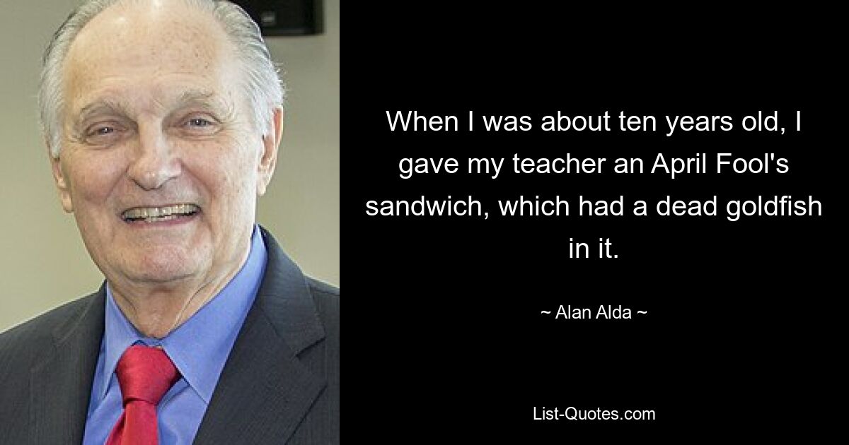 When I was about ten years old, I gave my teacher an April Fool's sandwich, which had a dead goldfish in it. — © Alan Alda