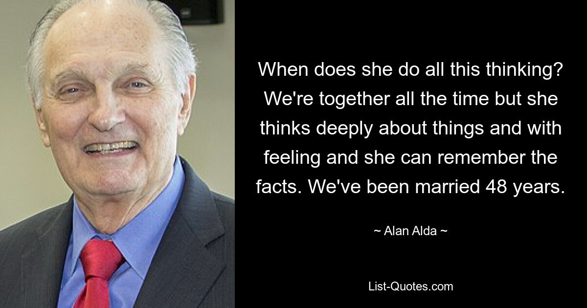 When does she do all this thinking? We're together all the time but she thinks deeply about things and with feeling and she can remember the facts. We've been married 48 years. — © Alan Alda