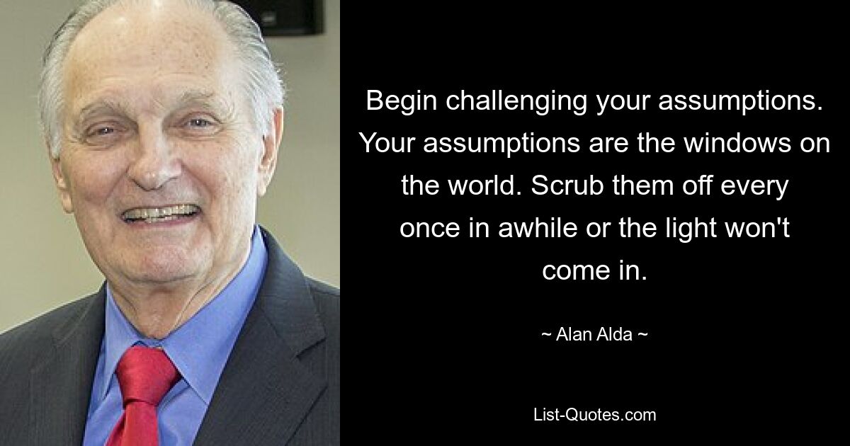 Begin challenging your assumptions. Your assumptions are the windows on the world. Scrub them off every once in awhile or the light won't come in. — © Alan Alda