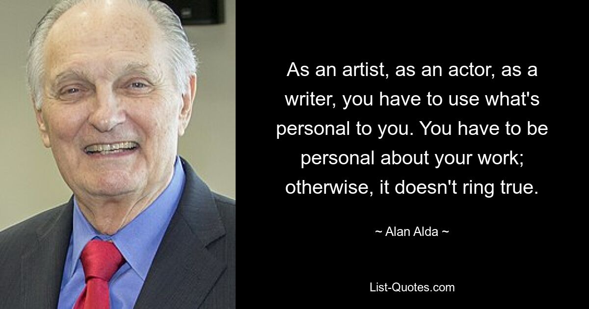 As an artist, as an actor, as a writer, you have to use what's personal to you. You have to be personal about your work; otherwise, it doesn't ring true. — © Alan Alda