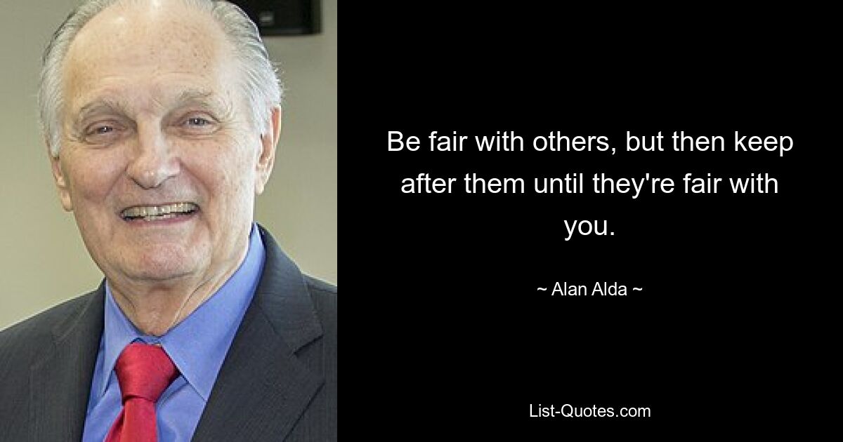 Be fair with others, but then keep after them until they're fair with you. — © Alan Alda