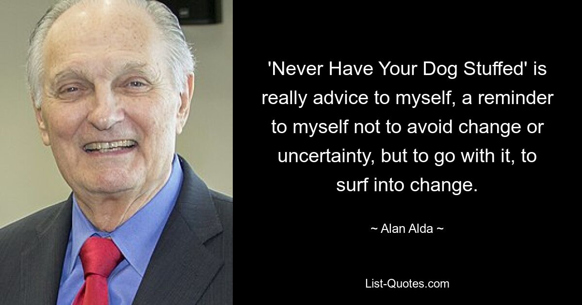 'Never Have Your Dog Stuffed' is really advice to myself, a reminder to myself not to avoid change or uncertainty, but to go with it, to surf into change. — © Alan Alda