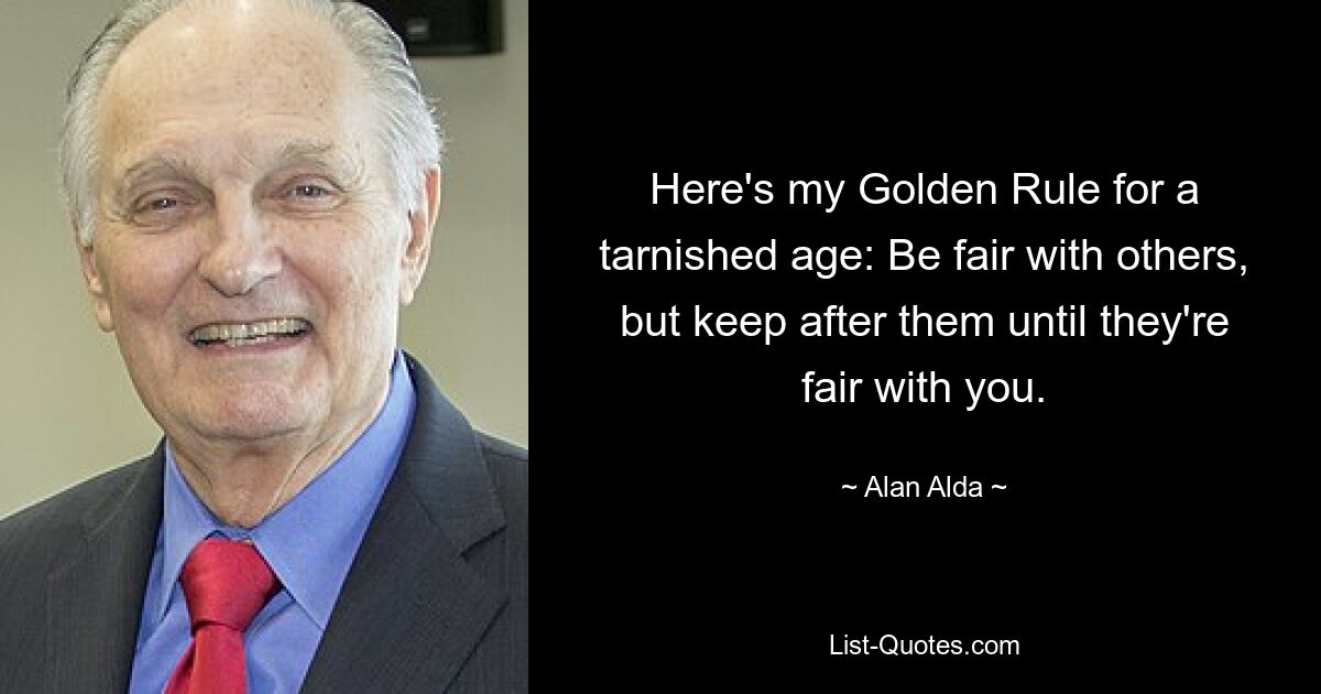 Here's my Golden Rule for a tarnished age: Be fair with others, but keep after them until they're fair with you. — © Alan Alda