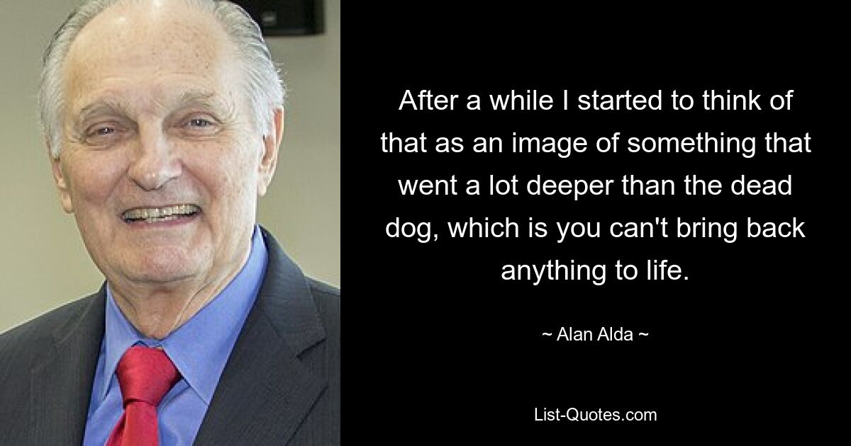 After a while I started to think of that as an image of something that went a lot deeper than the dead dog, which is you can't bring back anything to life. — © Alan Alda