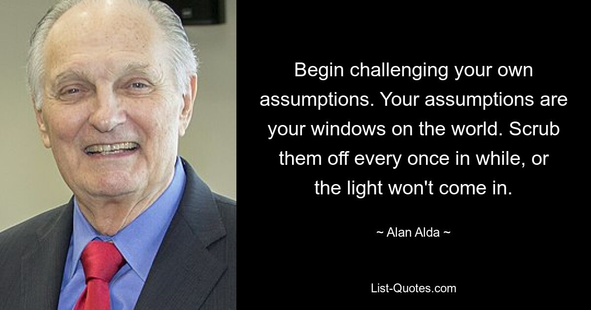 Begin challenging your own assumptions. Your assumptions are your windows on the world. Scrub them off every once in while, or the light won't come in. — © Alan Alda