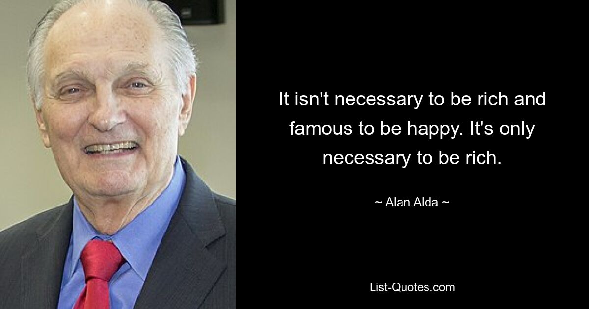 It isn't necessary to be rich and famous to be happy. It's only necessary to be rich. — © Alan Alda