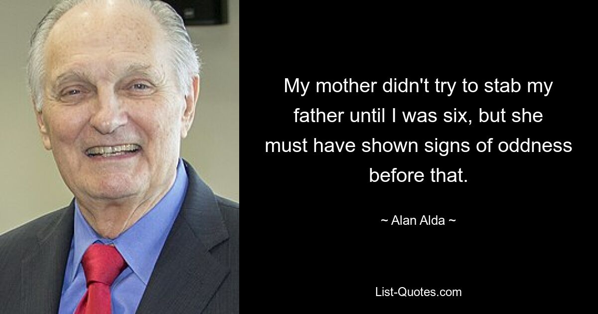 My mother didn't try to stab my father until I was six, but she must have shown signs of oddness before that. — © Alan Alda