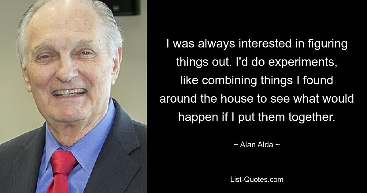 I was always interested in figuring things out. I'd do experiments, like combining things I found around the house to see what would happen if I put them together. — © Alan Alda