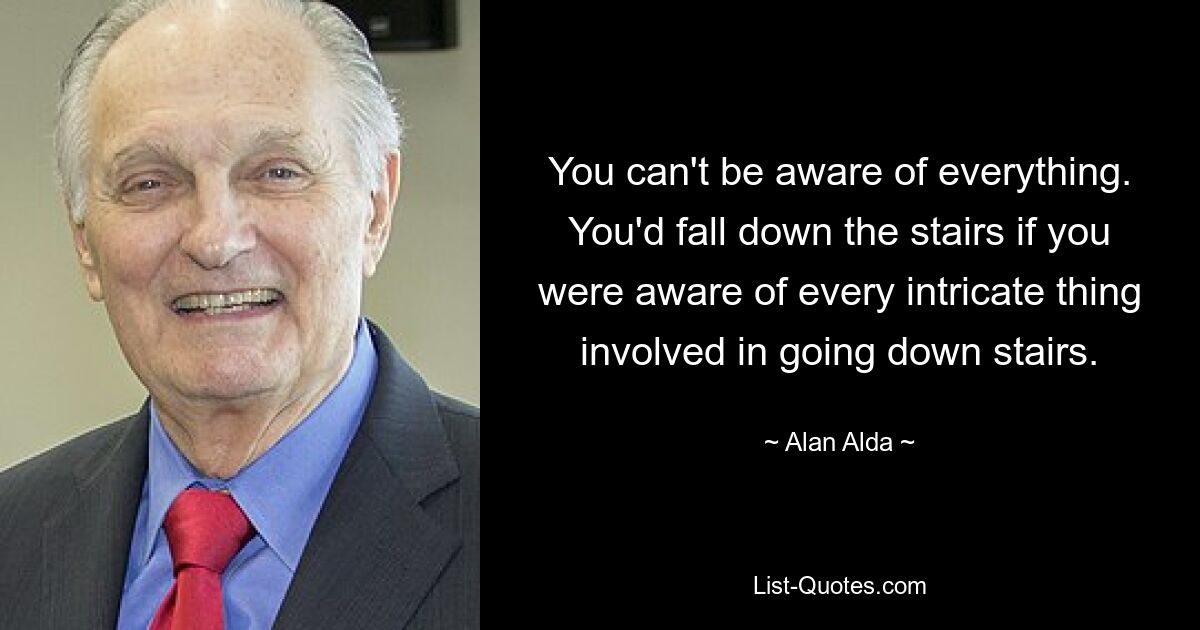 You can't be aware of everything. You'd fall down the stairs if you were aware of every intricate thing involved in going down stairs. — © Alan Alda