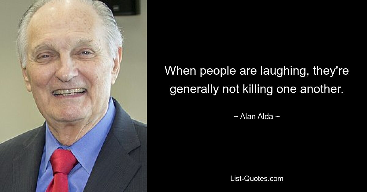 When people are laughing, they're generally not killing one another. — © Alan Alda