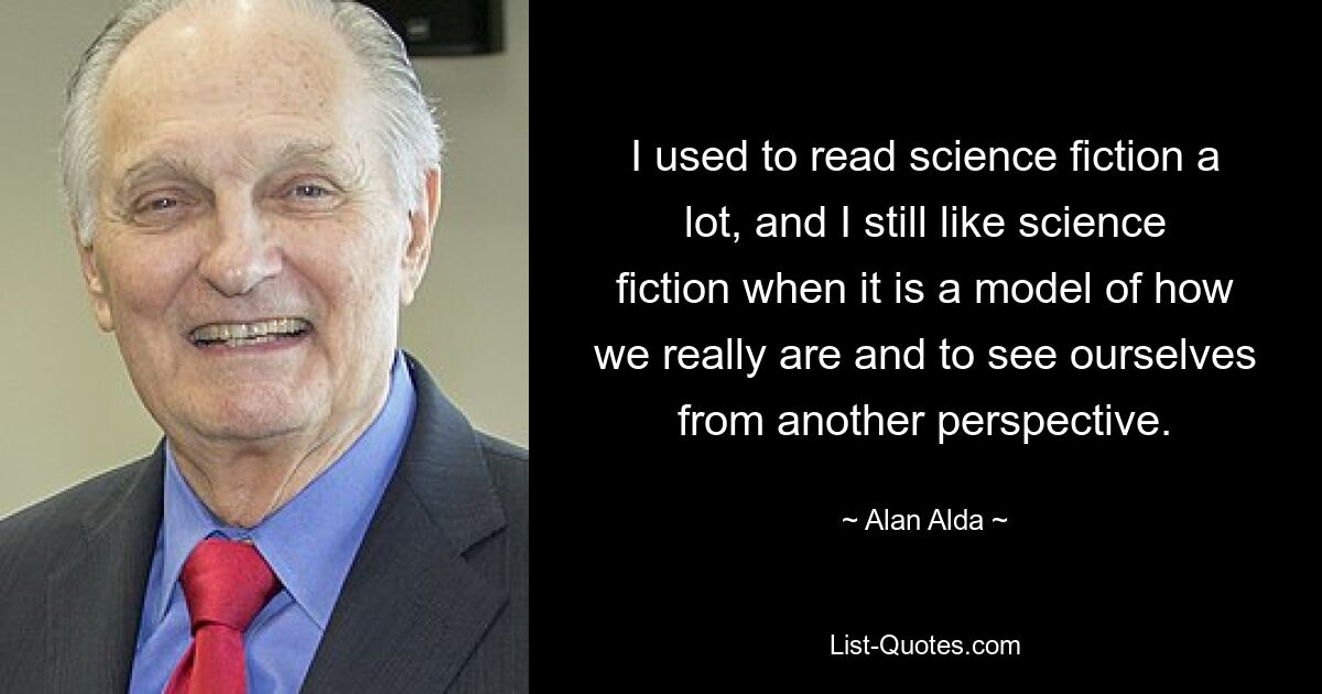 I used to read science fiction a lot, and I still like science fiction when it is a model of how we really are and to see ourselves from another perspective. — © Alan Alda