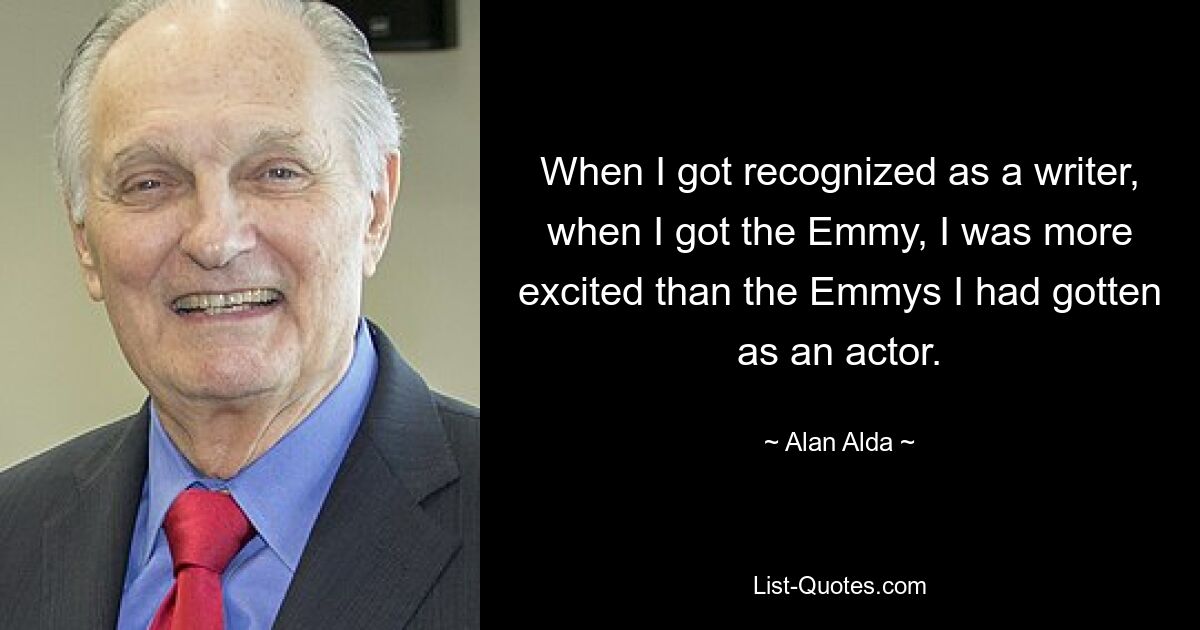 When I got recognized as a writer, when I got the Emmy, I was more excited than the Emmys I had gotten as an actor. — © Alan Alda