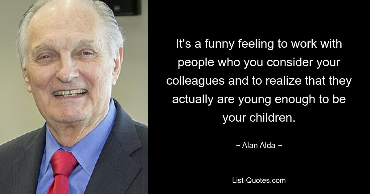 It's a funny feeling to work with people who you consider your colleagues and to realize that they actually are young enough to be your children. — © Alan Alda