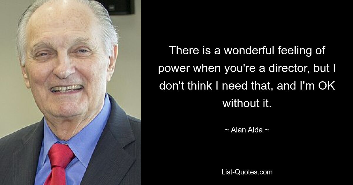 There is a wonderful feeling of power when you're a director, but I don't think I need that, and I'm OK without it. — © Alan Alda