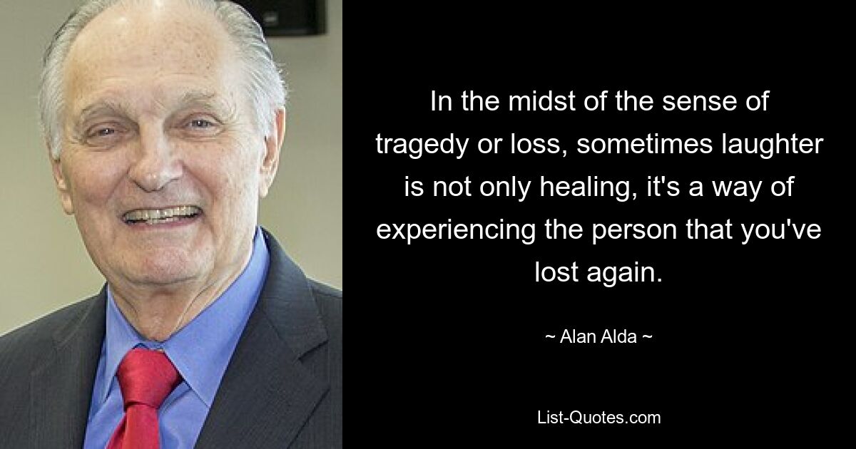 In the midst of the sense of tragedy or loss, sometimes laughter is not only healing, it's a way of experiencing the person that you've lost again. — © Alan Alda