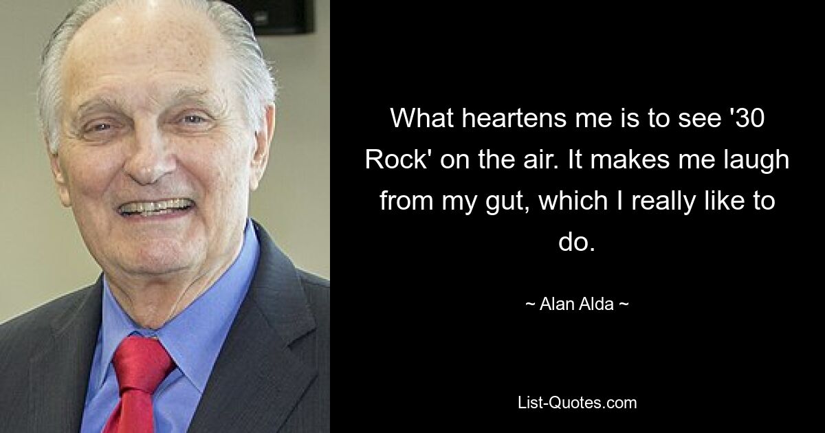 What heartens me is to see '30 Rock' on the air. It makes me laugh from my gut, which I really like to do. — © Alan Alda