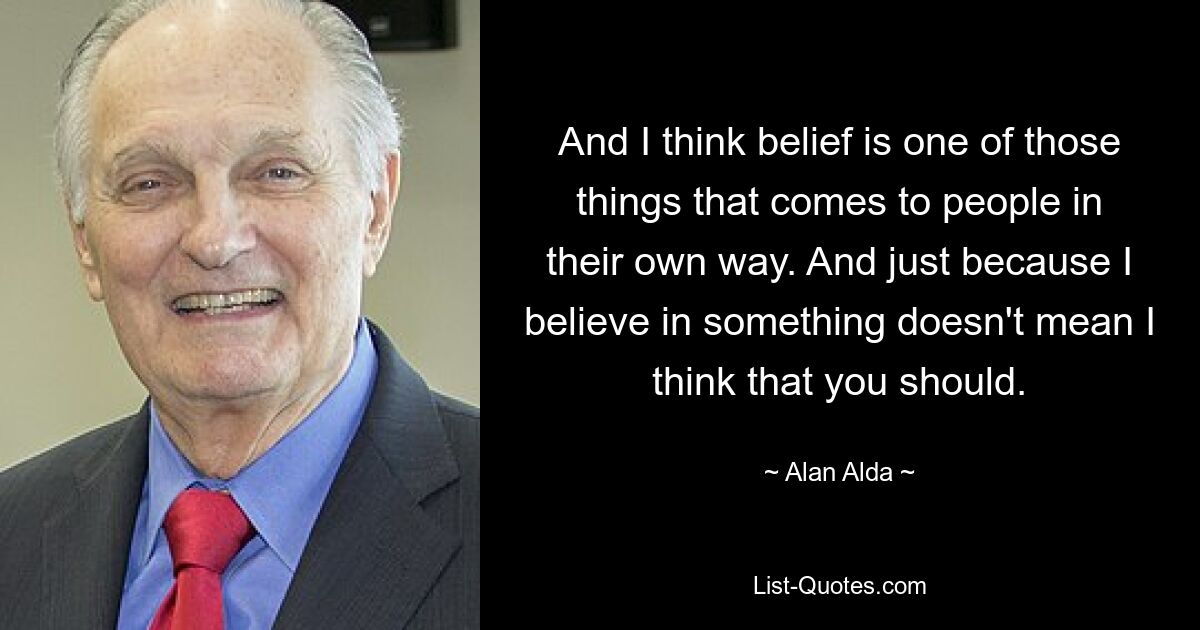 And I think belief is one of those things that comes to people in their own way. And just because I believe in something doesn't mean I think that you should. — © Alan Alda