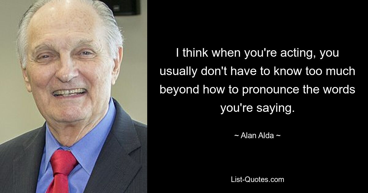 I think when you're acting, you usually don't have to know too much beyond how to pronounce the words you're saying. — © Alan Alda