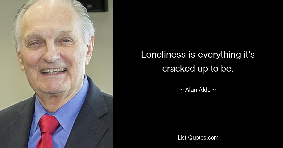 Loneliness is everything it's cracked up to be. — © Alan Alda