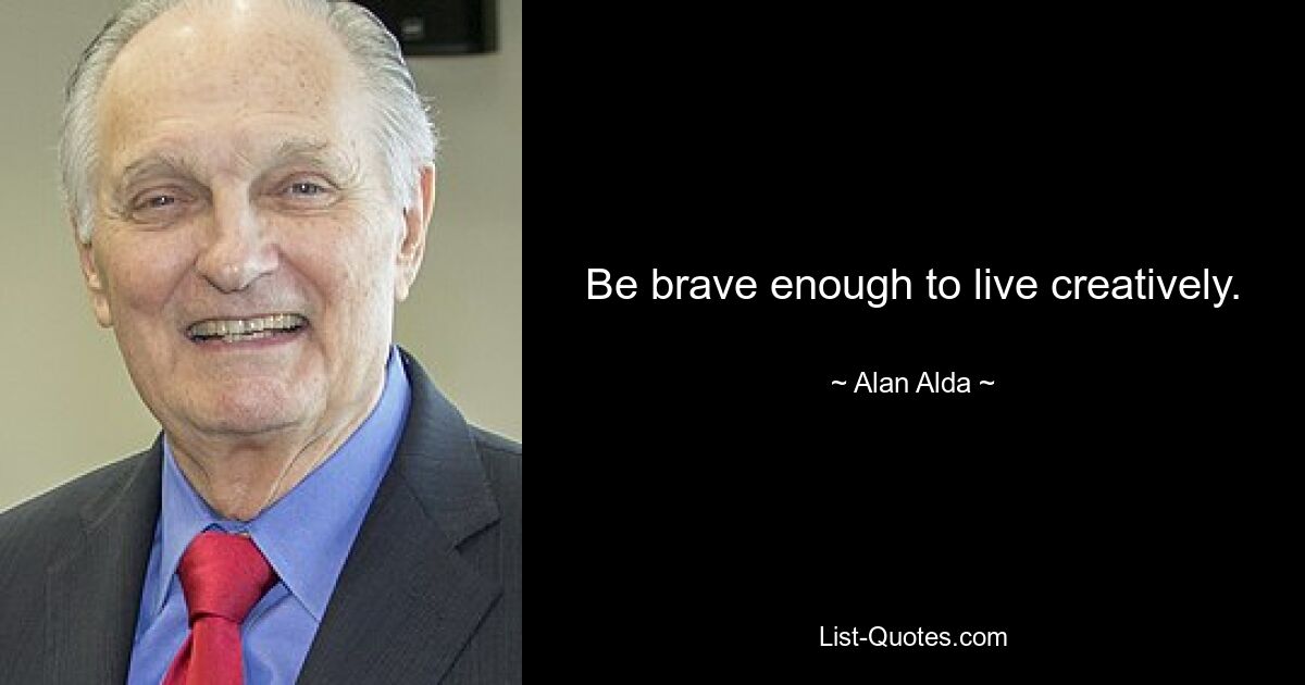 Be brave enough to live creatively. — © Alan Alda