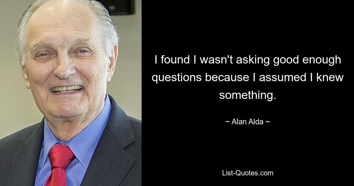 I found I wasn't asking good enough questions because I assumed I knew something. — © Alan Alda