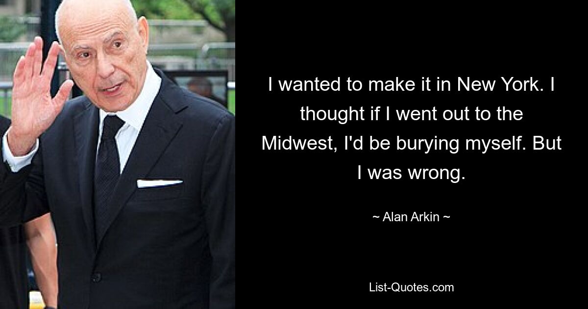 I wanted to make it in New York. I thought if I went out to the Midwest, I'd be burying myself. But I was wrong. — © Alan Arkin