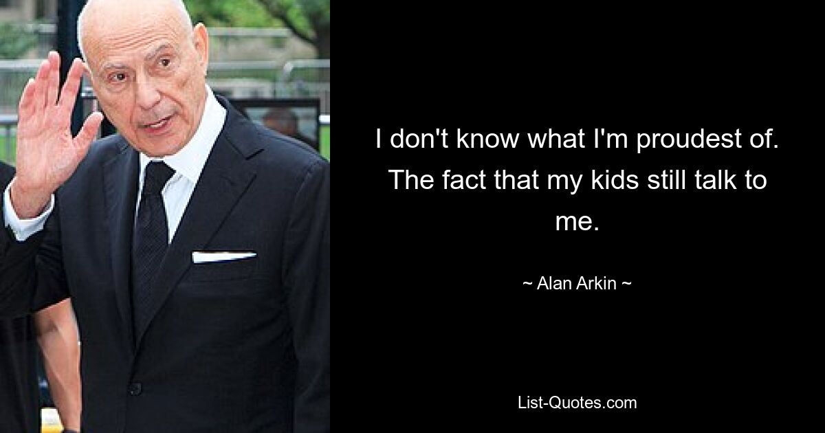 I don't know what I'm proudest of. The fact that my kids still talk to me. — © Alan Arkin