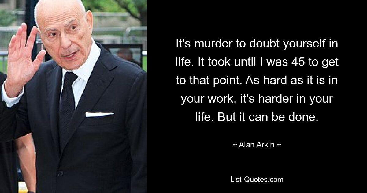 It's murder to doubt yourself in life. It took until I was 45 to get to that point. As hard as it is in your work, it's harder in your life. But it can be done. — © Alan Arkin