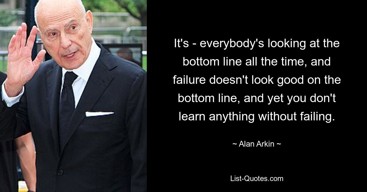 It's - everybody's looking at the bottom line all the time, and failure doesn't look good on the bottom line, and yet you don't learn anything without failing. — © Alan Arkin