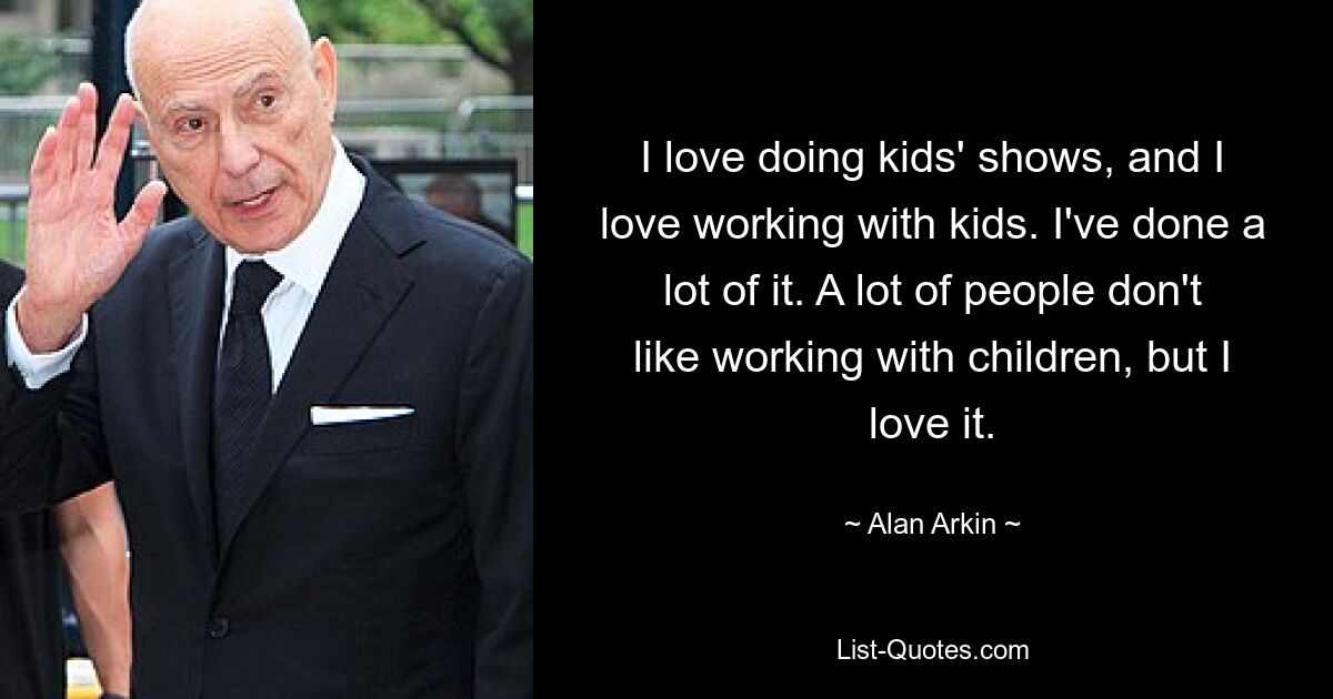 I love doing kids' shows, and I love working with kids. I've done a lot of it. A lot of people don't like working with children, but I love it. — © Alan Arkin