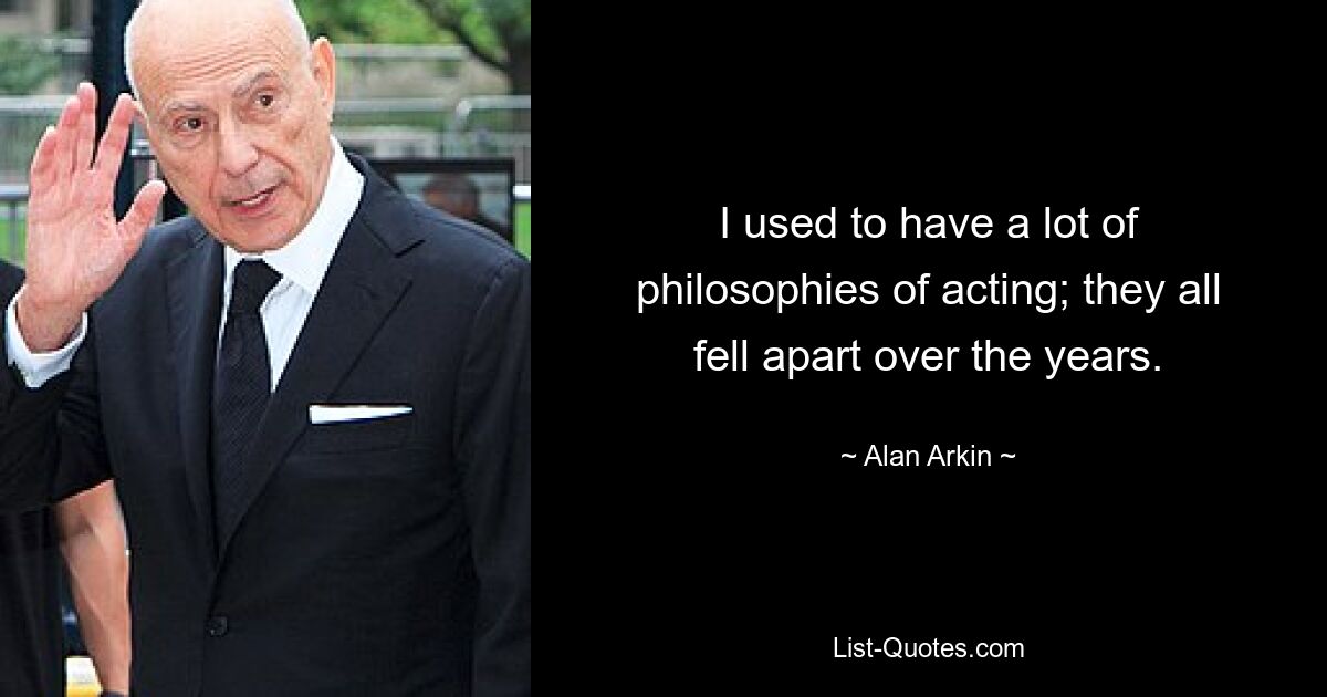 I used to have a lot of philosophies of acting; they all fell apart over the years. — © Alan Arkin