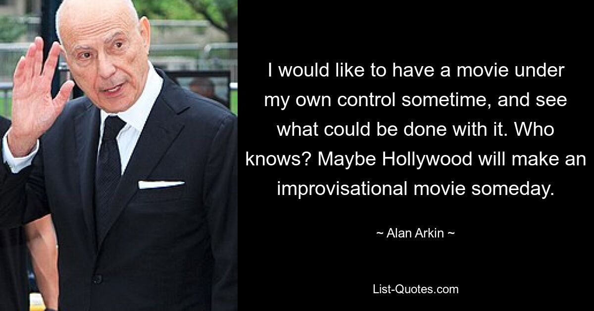 I would like to have a movie under my own control sometime, and see what could be done with it. Who knows? Maybe Hollywood will make an improvisational movie someday. — © Alan Arkin